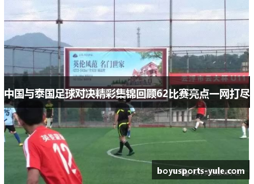 中国与泰国足球对决精彩集锦回顾62比赛亮点一网打尽